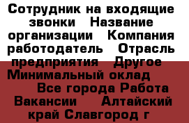 Сотрудник на входящие звонки › Название организации ­ Компания-работодатель › Отрасль предприятия ­ Другое › Минимальный оклад ­ 12 000 - Все города Работа » Вакансии   . Алтайский край,Славгород г.